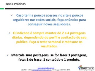 www.scoremedia.com.br
(11)4237-6404 / contato@scoremedia.com.br / WhatsApp: (11)94551-3276
Caso tenha poucos acessos no site e poucos
seguidores nas redes sociais, faça anúncios para
conseguir novos seguidores.
O indicado é sempre manter de 2 a 4 postagens
diárias, dependendo do perfil e aceitação do seu
publico. Faça o teste semanal e mensure os
resultados.
Intercale suas postagens, se for fazer 3 postagens,
faça: 1 de frase, 1 conteúdo e 1 produto.
Boas Práticas
 