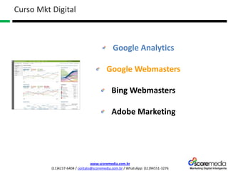 www.scoremedia.com.br
(11)4237-6404 / contato@scoremedia.com.br / WhatsApp: (11)94551-3276
Google Analytics
Google Webmasters
Bing Webmasters
Adobe Marketing
Curso Mkt Digital
 