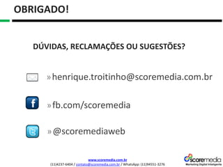 www.scoremedia.com.br
(11)4237-6404 / contato@scoremedia.com.br / WhatsApp: (11)94551-3276
OBRIGADO!
»@scoremediaweb
»fb.com/scoremedia
»henrique.troitinho@scoremedia.com.br
DÚVIDAS, RECLAMAÇÕES OU SUGESTÕES?
 