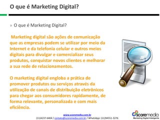 www.scoremedia.com.br
(11)4237-6404 / contato@scoremedia.com.br / WhatsApp: (11)94551-3276
O que é Marketing Digital?
» O que é Marketing Digital?
Marketing digital são ações de comunicação
que as empresas podem se utilizar por meio da
Internet e da telefonia celular e outros meios
digitais para divulgar e comercializar seus
produtos, conquistar novos clientes e melhorar
a sua rede de relacionamentos.
O marketing digital engloba a prática de
promover produtos ou serviços através da
utilização de canais de distribuição eletrônicos
para chegar aos consumidores rapidamente, de
forma relevante, personalizada e com mais
eficiência.
 