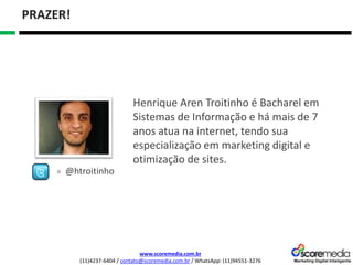 www.scoremedia.com.br
(11)4237-6404 / contato@scoremedia.com.br / WhatsApp: (11)94551-3276
PRAZER!
Henrique Aren Troitinho é Bacharel em
Sistemas de Informação e há mais de 7
anos atua na internet, tendo sua
especialização em marketing digital e
otimização de sites.
» @htroitinho
 