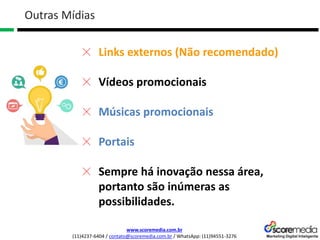 www.scoremedia.com.br
(11)4237-6404 / contato@scoremedia.com.br / WhatsApp: (11)94551-3276
Outras Mídias
Links externos (Não recomendado)
Vídeos promocionais
Músicas promocionais
Portais
Sempre há inovação nessa área,
portanto são inúmeras as
possibilidades.
 