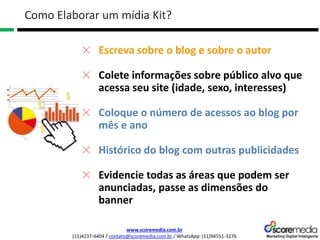 www.scoremedia.com.br
(11)4237-6404 / contato@scoremedia.com.br / WhatsApp: (11)94551-3276
Como Elaborar um mídia Kit?
Escreva sobre o blog e sobre o autor
Colete informações sobre público alvo que
acessa seu site (idade, sexo, interesses)
Coloque o número de acessos ao blog por
mês e ano
Histórico do blog com outras publicidades
Evidencie todas as áreas que podem ser
anunciadas, passe as dimensões do
banner
 
