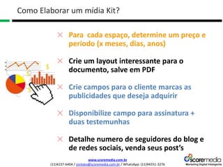 www.scoremedia.com.br
(11)4237-6404 / contato@scoremedia.com.br / WhatsApp: (11)94551-3276
Como Elaborar um mídia Kit?
Para cada espaço, determine um preço e
período (x meses, dias, anos)
Crie um layout interessante para o
documento, salve em PDF
Crie campos para o cliente marcas as
publicidades que deseja adquirir
Disponibilize campo para assinatura +
duas testemunhas
Detalhe numero de seguidores do blog e
de redes sociais, venda seus post’s
 