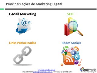 www.scoremedia.com.br
(11)4237-6404 / contato@scoremedia.com.br / WhatsApp: (11)94551-3276
Principais ações de Marketing Digital
E-Mail Marketing SEO
Links Patrocinados Redes Sociais
 