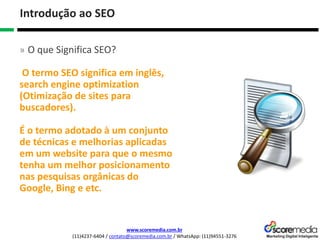 www.scoremedia.com.br
(11)4237-6404 / contato@scoremedia.com.br / WhatsApp: (11)94551-3276
Introdução ao SEO
» O que Significa SEO?
O termo SEO significa em inglês,
search engine optimization
(Otimização de sites para
buscadores).
É o termo adotado à um conjunto
de técnicas e melhorias aplicadas
em um website para que o mesmo
tenha um melhor posicionamento
nas pesquisas orgânicas do
Google, Bing e etc.
 