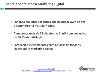 www.scoremedia.com.br
(11)4237-6404 / contato@scoremedia.com.br / WhatsApp: (11)94551-3276
Sobre a Score Media Marketing Digital
Fundada em 2010 por sócios que possuem vivência em
e-commerce há mais de 7 anos.
Atendemos mais de 53 clientes no Brasil, com um índice
de 96,3% de satisfação.
Fornecemos treinamentos para pessoas de todas as
idades sobre marketing digital.
 