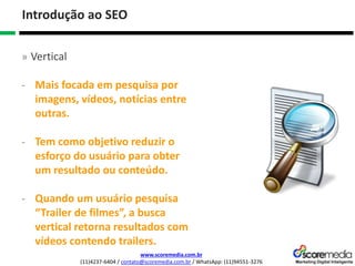 www.scoremedia.com.br
(11)4237-6404 / contato@scoremedia.com.br / WhatsApp: (11)94551-3276
Introdução ao SEO
» Vertical
- Mais focada em pesquisa por
imagens, vídeos, notícias entre
outras.
- Tem como objetivo reduzir o
esforço do usuário para obter
um resultado ou conteúdo.
- Quando um usuário pesquisa
“Trailer de filmes”, a busca
vertical retorna resultados com
vídeos contendo trailers.
 