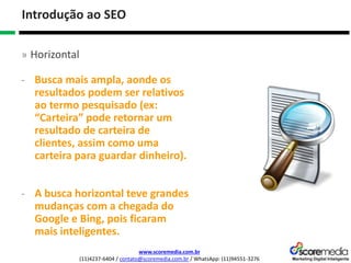 www.scoremedia.com.br
(11)4237-6404 / contato@scoremedia.com.br / WhatsApp: (11)94551-3276
Introdução ao SEO
» Horizontal
- Busca mais ampla, aonde os
resultados podem ser relativos
ao termo pesquisado (ex:
“Carteira” pode retornar um
resultado de carteira de
clientes, assim como uma
carteira para guardar dinheiro).
- A busca horizontal teve grandes
mudanças com a chegada do
Google e Bing, pois ficaram
mais inteligentes.
 