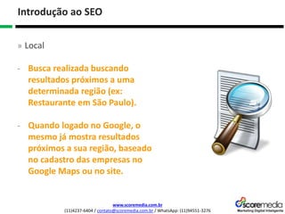 www.scoremedia.com.br
(11)4237-6404 / contato@scoremedia.com.br / WhatsApp: (11)94551-3276
Introdução ao SEO
» Local
- Busca realizada buscando
resultados próximos a uma
determinada região (ex:
Restaurante em São Paulo).
- Quando logado no Google, o
mesmo já mostra resultados
próximos a sua região, baseado
no cadastro das empresas no
Google Maps ou no site.
 