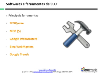www.scoremedia.com.br
(11)4237-6404 / contato@scoremedia.com.br / WhatsApp: (11)94551-3276
Softwares e ferramentas de SEO
» Principais ferramentas
- SEOQuake
- MOZ ($)
- Google WebMasters
- Bing WebMasters
- Google Trends
 