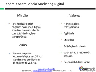 www.scoremedia.com.br
(11)4237-6404 / contato@scoremedia.com.br / WhatsApp: (11)94551-3276
Honestidade e
transparência
Agilidade
Eficiência
Satisfação do cliente
Valorização e respeito às
pessoas
Responsabilidade social
Sobre a Score Media Marketing Digital
Valores
Potencializar e criar
negócios no mundo digital,
atendendo nossos clientes
com total dedicação e
transparência.
Missão
Ser uma empresa
reconhecida por um ótimo
atendimento ao cliente e
de entrega de valores.
Visão
 