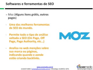 www.scoremedia.com.br
(11)4237-6404 / contato@scoremedia.com.br / WhatsApp: (11)94551-3276
Softwares e ferramentas de SEO
» Moz (Alguns itens grátis, outros
pagos)
- Uma das melhores ferramentas
de SEO do mundo.
- Permite todo o tipo de análise
voltada a SEO (On Page, Off
Page, Page Authority, etc…)
- Analisa na web menções sobre
sua marca ou páginas,
indicando quando e aonde
estão criando backlinks.
 
