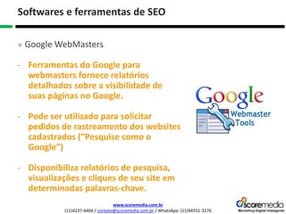 www.scoremedia.com.br
(11)4237-6404 / contato@scoremedia.com.br / WhatsApp: (11)94551-3276
Softwares e ferramentas de SEO
» Google WebMasters
- Ferramentas do Google para
webmasters fornece relatórios
detalhados sobre a visibilidade de
suas páginas no Google.
- Pode ser utilizado para solicitar
pedidos de rastreamento dos websites
cadastrados (“Pesquise como o
Google”)
- Disponibiliza relatórios de pesquisa,
visualizações e cliques de seu site em
determinadas palavras-chave.
 