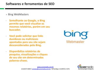 www.scoremedia.com.br
(11)4237-6404 / contato@scoremedia.com.br / WhatsApp: (11)94551-3276
Softwares e ferramentas de SEO
» Bing WebMasters
- Semelhante ao Google, o Bing
permite que você visualize os
mesmos relatórios, porém em seu
buscador.
- Você pode solicitar que links
duvidosos ou maliciosos
apontados para seu site sejam
desconsiderados pelo Bing.
- Disponibiliza relatórios de
pesquisa, visualizações e cliques
de seu site em determinadas
palavras-chave.
 