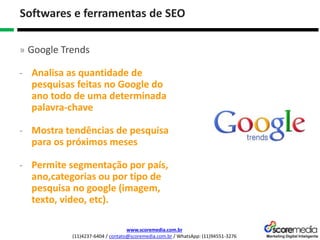 www.scoremedia.com.br
(11)4237-6404 / contato@scoremedia.com.br / WhatsApp: (11)94551-3276
Softwares e ferramentas de SEO
» Google Trends
- Analisa as quantidade de
pesquisas feitas no Google do
ano todo de uma determinada
palavra-chave
- Mostra tendências de pesquisa
para os próximos meses
- Permite segmentação por país,
ano,categorias ou por tipo de
pesquisa no google (imagem,
texto, video, etc).
 