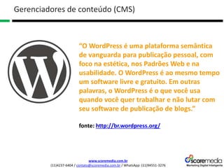 www.scoremedia.com.br
(11)4237-6404 / contato@scoremedia.com.br / WhatsApp: (11)94551-3276
Gerenciadores de conteúdo (CMS)
“O WordPress é uma plataforma semântica
de vanguarda para publicação pessoal, com
foco na estética, nos Padrões Web e na
usabilidade. O WordPress é ao mesmo tempo
um software livre e gratuito. Em outras
palavras, o WordPress é o que você usa
quando você quer trabalhar e não lutar com
seu software de publicação de blogs.”
fonte: http://br.wordpress.org/
 