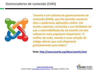 www.scoremedia.com.br
(11)4237-6404 / contato@scoremedia.com.br / WhatsApp: (11)94551-3276
Gerenciadores de conteúdo (CMS)
“Joomla é um sistema de gerenciamento de
conteúdo (CMS), que lhe permite construir
sites e poderosas aplicações online. Em
muitos aspectos, incluindo a sua facilidade de
uso e extensibilidade,fez do Joomla um dos
softwares mais populares disponíveis. O
melhor de tudo, Joomla é uma solução de
código aberto que está disponível
gratuitamente para todos.”
fonte: http://www.joomla.org/about-joomla.html
 