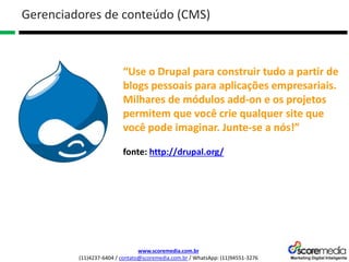 www.scoremedia.com.br
(11)4237-6404 / contato@scoremedia.com.br / WhatsApp: (11)94551-3276
Gerenciadores de conteúdo (CMS)
“Use o Drupal para construir tudo a partir de
blogs pessoais para aplicações empresariais.
Milhares de módulos add-on e os projetos
permitem que você crie qualquer site que
você pode imaginar. Junte-se a nós!”
fonte: http://drupal.org/
 