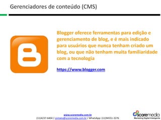 www.scoremedia.com.br
(11)4237-6404 / contato@scoremedia.com.br / WhatsApp: (11)94551-3276
Gerenciadores de conteúdo (CMS)
Blogger oferece ferramentas para edição e
gerenciamento de blog, e é mais indicado
para usuários que nunca tenham criado um
blog, ou que não tenham muita familiaridade
com a tecnologia
https://www.blogger.com
 