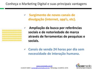 www.scoremedia.com.br
(11)4237-6404 / contato@scoremedia.com.br / WhatsApp: (11)94551-3276
Surgimento de novos canais de
divulgação (internet, app’s, etc).
Ampliação da busca por referências
sociais e de notoriedade de marca
através de ferramentas de pesquisas e
sociais.
Canais de venda 24 horas por dia sem
necessidade de interação humana.
Conheça o Marketing Digital e suas principais vantagens
 