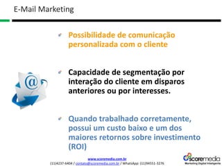 www.scoremedia.com.br
(11)4237-6404 / contato@scoremedia.com.br / WhatsApp: (11)94551-3276
Possibilidade de comunicação
personalizada com o cliente
Capacidade de segmentação por
interação do cliente em disparos
anteriores ou por interesses.
Quando trabalhado corretamente,
possui um custo baixo e um dos
maiores retornos sobre investimento
(ROI)
E-Mail Marketing
 