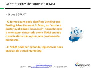 www.scoremedia.com.br
(11)4237-6404 / contato@scoremedia.com.br / WhatsApp: (11)94551-3276
Gerenciadores de conteúdo (CMS)
» O que é SPAM?
- O termo spam pode significar Sending and
Posting Advertisement in Mass, ou "enviar e
postar publicidade em massa", normalmente
a mensagem é marcada como SPAM quando
o destinatário não optou pelo recebimento
da mesma.
- O SPAM pode ser evitando seguindo as boas
práticas de e-mail marketing.
 