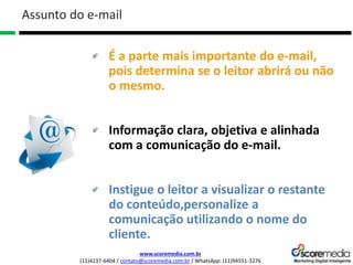 www.scoremedia.com.br
(11)4237-6404 / contato@scoremedia.com.br / WhatsApp: (11)94551-3276
É a parte mais importante do e-mail,
pois determina se o leitor abrirá ou não
o mesmo.
Informação clara, objetiva e alinhada
com a comunicação do e-mail.
Instigue o leitor a visualizar o restante
do conteúdo,personalize a
comunicação utilizando o nome do
cliente.
Assunto do e-mail
 