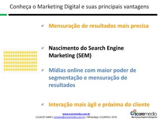 www.scoremedia.com.br
(11)4237-6404 / contato@scoremedia.com.br / WhatsApp: (11)94551-3276
Mensuração de resultados mais precisa
Nascimento do Search Engine
Marketing (SEM)
Mídias online com maior poder de
segmentação e mensuração de
resultados
Interação mais ágil e próxima do cliente
Conheça o Marketing Digital e suas principais vantagens
 