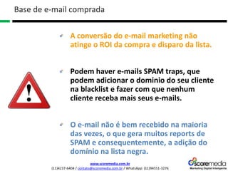 www.scoremedia.com.br
(11)4237-6404 / contato@scoremedia.com.br / WhatsApp: (11)94551-3276
A conversão do e-mail marketing não
atinge o ROI da compra e disparo da lista.
Podem haver e-mails SPAM traps, que
podem adicionar o dominio do seu cliente
na blacklist e fazer com que nenhum
cliente receba mais seus e-mails.
O e-mail não é bem recebido na maioria
das vezes, o que gera muitos reports de
SPAM e consequentemente, a adição do
domínio na lista negra.
Base de e-mail comprada
 