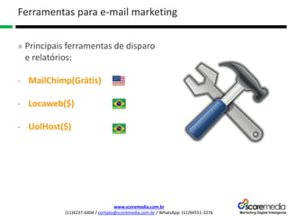 www.scoremedia.com.br
(11)4237-6404 / contato@scoremedia.com.br / WhatsApp: (11)94551-3276
Ferramentas para e-mail marketing
» Principais ferramentas de disparo
e relatórios:
- MailChimp(Grátis)
- Locaweb($)
- UolHost($)
 