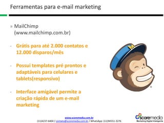 www.scoremedia.com.br
(11)4237-6404 / contato@scoremedia.com.br / WhatsApp: (11)94551-3276
Ferramentas para e-mail marketing
» MailChimp
(www.mailchimp.com.br)
- Grátis para até 2.000 contatos e
12.000 disparos/mês
- Possui templates pré prontos e
adaptáveis para celulares e
tablets(responsivo)
- Interface amigável permite a
criação rápida de um e-mail
marketing
 