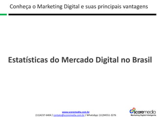 www.scoremedia.com.br
(11)4237-6404 / contato@scoremedia.com.br / WhatsApp: (11)94551-3276
Conheça o Marketing Digital e suas principais vantagens
Estatísticas do Mercado Digital no Brasil
 
