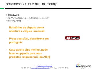 www.scoremedia.com.br
(11)4237-6404 / contato@scoremedia.com.br / WhatsApp: (11)94551-3276
Ferramentas para e-mail marketing
» Locaweb
(http://www.locaweb.com.br/produtos/email-
marketing.html)
- Relatórios de disparo como
abertura e cliques no email.
- Preço acessível, plataforma em
português.
- Caso queira algo melhor, pode
fazer o upgrade para seus
produtos empresariais (da Allin)
 