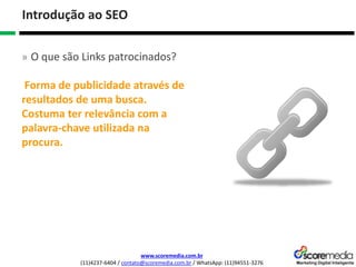 www.scoremedia.com.br
(11)4237-6404 / contato@scoremedia.com.br / WhatsApp: (11)94551-3276
Introdução ao SEO
» O que são Links patrocinados?
Forma de publicidade através de
resultados de uma busca.
Costuma ter relevância com a
palavra-chave utilizada na
procura.
 