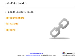 www.scoremedia.com.br
(11)4237-6404 / contato@scoremedia.com.br / WhatsApp: (11)94551-3276
Links Patrocinados
» Tipos de Links Patrocinados
- Por Palavra chave
- Por Assunto
- Por Perfil
 