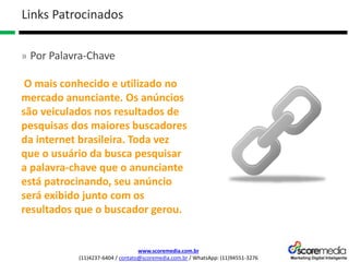 www.scoremedia.com.br
(11)4237-6404 / contato@scoremedia.com.br / WhatsApp: (11)94551-3276
Links Patrocinados
» Por Palavra-Chave
O mais conhecido e utilizado no
mercado anunciante. Os anúncios
são veiculados nos resultados de
pesquisas dos maiores buscadores
da internet brasileira. Toda vez
que o usuário da busca pesquisar
a palavra-chave que o anunciante
está patrocinando, seu anúncio
será exibido junto com os
resultados que o buscador gerou.
 
