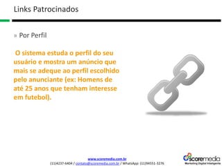 www.scoremedia.com.br
(11)4237-6404 / contato@scoremedia.com.br / WhatsApp: (11)94551-3276
Links Patrocinados
» Por Perfil
O sistema estuda o perfil do seu
usuário e mostra um anúncio que
mais se adeque ao perfil escolhido
pelo anunciante (ex: Homens de
até 25 anos que tenham interesse
em futebol).
 