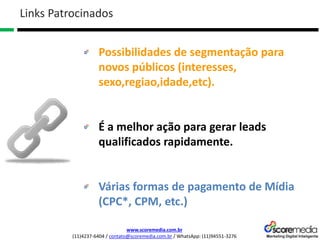 www.scoremedia.com.br
(11)4237-6404 / contato@scoremedia.com.br / WhatsApp: (11)94551-3276
Possibilidades de segmentação para
novos públicos (interesses,
sexo,regiao,idade,etc).
É a melhor ação para gerar leads
qualificados rapidamente.
Várias formas de pagamento de Mídia
(CPC*, CPM, etc.)
Links Patrocinados
 
