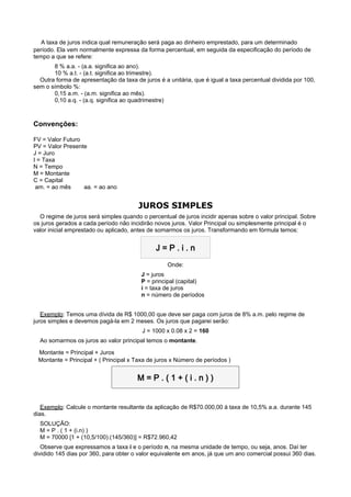     A taxa de juros indica qual remuneração será paga ao dinheiro emprestado, para um determinado
período. Ela vem normalmente expressa da forma percentual, em seguida da especificação do período de
tempo a que se refere:
       8 % a.a. - (a.a. significa ao ano).
       10 % a.t. - (a.t. significa ao trimestre).
  Outra forma de apresentação da taxa de juros é a unitária, que é igual a taxa percentual dividida por 100,
sem o símbolo %:
       0,15 a.m. - (a.m. significa ao mês).
       0,10 a.q. - (a.q. significa ao quadrimestre)



Convenções:

FV = Valor Futuro
PV = Valor Presente
J = Juro
I = Taxa
N = Tempo
M = Montante
C = Capital
 am. = ao mês     aa. = ao ano


                                        JUROS SIMPLES
  O regime de juros será simples quando o percentual de juros incidir apenas sobre o valor principal. Sobre
os juros gerados a cada período não incidirão novos juros. Valor Principal ou simplesmente principal é o
valor inicial emprestado ou aplicado, antes de somarmos os juros. Transformando em fórmula temos:


                                              J=P.i.n
                                                   Onde:
                                         J = juros
                                         P = principal (capital)
                                         i = taxa de juros
                                         n = número de períodos


   Exemplo: Temos uma dívida de R$ 1000,00 que deve ser paga com juros de 8% a.m. pelo regime de
juros simples e devemos pagá-la em 2 meses. Os juros que pagarei serão:
                                         J = 1000 x 0.08 x 2 = 160
  Ao somarmos os juros ao valor principal temos o montante.

   Montante = Principal + Juros
 Montante = Principal + ( Principal x Taxa de juros x Número de períodos )


                                       M=P.(1+(i.n))

                                                      
   Exemplo: Calcule o montante resultante da aplicação de R$70.000,00 à taxa de 10,5% a.a. durante 145
dias.
  SOLUÇÃO:
  M = P . ( 1 + (i.n) )
  M = 70000 [1 + (10,5/100).(145/360)] = R$72.960,42
   Observe que expressamos a taxa i e o período n, na mesma unidade de tempo, ou seja, anos. Daí ter
dividido 145 dias por 360, para obter o valor equivalente em anos, já que um ano comercial possui 360 dias.
 