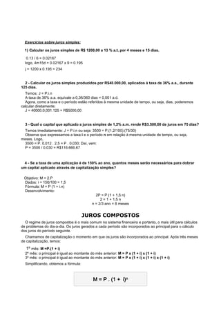    Exercícios sobre juros simples:
   1) Calcular os juros simples de R$ 1200,00 a 13 % a.t. por 4 meses e 15 dias.
    0.13 / 6 = 0.02167
    logo, 4m15d = 0.02167 x 9 = 0.195
    j = 1200 x 0.195 = 234

 
  2 - Calcular os juros simples produzidos por R$40.000,00, aplicados à taxa de 36% a.a., durante
125 dias.
  Temos: J = P.i.n
  A taxa de 36% a.a. equivale a 0,36/360 dias = 0,001 a.d.
  Agora, como a taxa e o período estão referidos à mesma unidade de tempo, ou seja, dias, poderemos
calcular diretamente:
  J = 40000.0,001.125 = R$5000,00

 
    3 - Qual o capital que aplicado a juros simples de 1,2% a.m. rende R$3.500,00 de juros em 75 dias?
 Temos imediatamente: J = P.i.n ou seja: 3500 = P.(1,2/100).(75/30)
 Observe que expressamos a taxa i e o período n em relação à mesma unidade de tempo, ou seja,
meses. Logo,
 3500 = P. 0,012 . 2,5 = P . 0,030; Daí, vem:
 P = 3500 / 0,030 = R$116.666,67

 
   4 - Se a taxa de uma aplicação é de 150% ao ano, quantos meses serão necessários para dobrar
um capital aplicado através de capitalização simples?

    Objetivo: M = 2.P
    Dados: i = 150/100 = 1,5
    Fórmula: M = P (1 + i.n)
    Desenvolvimento:
                                                2P = P (1 + 1,5 n)
                                                   2 = 1 + 1,5 n
                                              n = 2/3 ano = 8 meses


                                        JUROS COMPOSTOS
  O regime de juros compostos é o mais comum no sistema financeiro e portanto, o mais útil para cálculos
de problemas do dia-a-dia. Os juros gerados a cada período são incorporados ao principal para o cálculo
dos juros do período seguinte.
  Chamamos de capitalização o momento em que os juros são incorporados ao principal. Após três meses
de capitalização, temos:

    1º mês: M =P.(1 + i)
    2º mês: o principal é igual ao montante do mês anterior: M = P x (1 + i) x (1 + i)
    3º mês: o principal é igual ao montante do mês anterior: M = P x (1 + i) x (1 + i) x (1 + i)
    Simplificando, obtemos a fórmula:



                                               M = P . (1 +  i)n
 