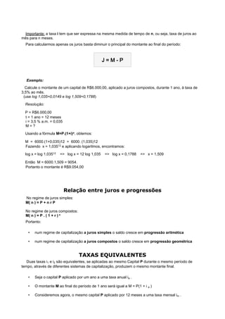  
  Importante: a taxa i tem que ser expressa na mesma medida de tempo de n, ou seja, taxa de juros ao
mês para n meses.
  Para calcularmos apenas os juros basta diminuir o principal do montante ao final do período:



                                               J=M-P

                                                     
    Exemplo:
   Calcule o montante de um capital de R$6.000,00, aplicado a juros compostos, durante 1 ano, à taxa de
3,5% ao mês.
  (use log 1,035=0,0149 e log 1,509=0,1788)

   Resolução:
   P = R$6.000,00
  t = 1 ano = 12 meses
  i = 3,5 % a.m. = 0,035
  M=?

   Usando a fórmula M=P.(1+i)n, obtemos:
   M = 6000.(1+0,035)12 = 6000. (1,035)12
  Fazendo x = 1,03512 e aplicando logaritmos, encontramos:

   log x = log 1,03512 => log x = 12 log 1,035 => log x = 0,1788 => x = 1,509
   Então M = 6000.1,509 = 9054.
  Portanto o montante é R$9.054,00




                           Relação entre juros e progressões
  No regime de juros simples:
  M( n ) = P + n r P

  No regime de juros compostos:
  M( n ) = P . ( 1 + r ) n
  Portanto:

   •   num regime de capitalização a juros simples o saldo cresce em progressão aritmética

   •   num regime de capitalização a juros compostos o saldo cresce em progressão geométrica

                                                     
                                  TAXAS EQUIVALENTES
    Duas taxas i1 e i2 são equivalentes, se aplicadas ao mesmo Capital P durante o mesmo período de
tempo, através de diferentes sistemas de capitalização, produzem o mesmo montante final.

   •   Seja o capital P aplicado por um ano a uma taxa anual ia .

   •   O montante M ao final do período de 1 ano será igual a M = P(1 + i a )

   •   Consideremos agora, o mesmo capital P aplicado por 12 meses a uma taxa mensal im .
 