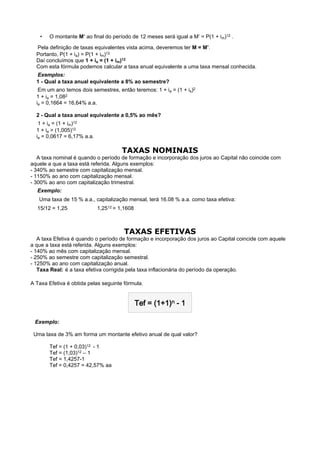 •    O montante M’ ao final do período de 12 meses será igual a M’ = P(1 + im)12 .

    Pela definição de taxas equivalentes vista acima, deveremos ter M = M’.
  Portanto, P(1 + ia) = P(1 + im)12
  Daí concluímos que 1 + ia = (1 + im)12
  Com esta fórmula podemos calcular a taxa anual equivalente a uma taxa mensal conhecida.
    Exemplos:
  1 - Qual a taxa anual equivalente a 8% ao semestre?
    Em um ano temos dois semestres, então teremos: 1 + ia = (1 + is)2
  1 + ia = 1,082
  ia = 0,1664 = 16,64% a.a.

  2 - Qual a taxa anual equivalente a 0,5% ao mês?
    1 + ia = (1 + im)12
  1 + ia = (1,005)12
  ia = 0,0617 = 6,17% a.a.

                                       TAXAS NOMINAIS
   A taxa nominal é quando o período de formação e incorporação dos juros ao Capital não coincide com
aquele a que a taxa está referida. Alguns exemplos:
- 340% ao semestre com capitalização mensal.
- 1150% ao ano com capitalização mensal.
- 300% ao ano com capitalização trimestral.
    Exemplo:
     Uma taxa de 15 % a.a., capitalização mensal, terá 16.08 % a.a. como taxa efetiva:
    15/12 = 1,25            1,2512 = 1,1608
 

                                        TAXAS EFETIVAS
   A taxa Efetiva é quando o período de formação e incorporação dos juros ao Capital coincide com aquele
a que a taxa está referida. Alguns exemplos:
- 140% ao mês com capitalização mensal.
- 250% ao semestre com capitalização semestral.
- 1250% ao ano com capitalização anual.
   Taxa Real: é a taxa efetiva corrigida pela taxa inflacionária do período da operação.

A Taxa Efetiva é obtida pelas seguinte fórmula.


                                            Tef = (1+1)n - 1

  Exemplo:

 Uma taxa de 3% am forma um montante efetivo anual de qual valor?

         Tef = (1 + 0,03)12 - 1
         Tef = (1,03)12 – 1
         Tef = 1,4257-1
         Tef = 0,4257 = 42,57% aa
 