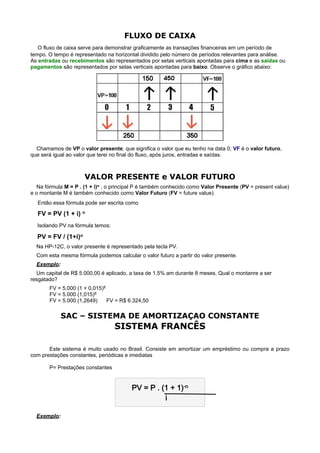 FLUXO DE CAIXA
    O fluxo de caixa serve para demonstrar graficamente as transações financeiras em um período de
tempo. O tempo é representado na horizontal dividido pelo número de períodos relevantes para análise.
As entradas ou recebimentos são representados por setas verticais apontadas para cima e as saídas ou
pagamentos são representados por setas verticais apontadas para baixo. Observe o gráfico abaixo:




  Chamamos de VP o valor presente, que significa o valor que eu tenho na data 0; VF é o valor futuro,
que será igual ao valor que terei no final do fluxo, após juros, entradas e saídas.

 
                       VALOR PRESENTE e VALOR FUTURO
  Na fórmula M = P . (1 + i)n , o principal P é também conhecido como Valor Presente (PV = present value)
e o montante M é também conhecido como Valor Futuro (FV = future value).
    Então essa fórmula pode ser escrita como

    FV = PV (1 + i) n
    Isolando PV na fórmula temos:
    PV = FV / (1+i)n
    Na HP-12C, o valor presente é representado pela tecla PV.
    Com esta mesma fórmula podemos calcular o valor futuro a partir do valor presente.
    Exemplo:
  Um capital de R$ 5.000,00 é aplicado, a taxa de 1,5% am durante 8 meses. Qual o montanre a ser
resgatado?
         FV = 5.000 (1 + 0,015)8
         FV = 5.000 (1,015)8
         FV = 5.000 (1,2649)     FV = R$ 6.324,50

               SAC – SISTEMA DE AMORTIZAÇAO CONSTANTE
                                    SISTEMA FRANCÊS

       Este sistema é muito usado no Brasil. Consiste em amortizar um empréstimo ou compra a prazo
com prestações constantes, periódicas e imediatas

         P= Prestações constantes


                                          PV = P . (1 + 1)-n
                                                    i

    Exemplo:
 