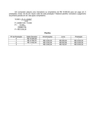 Um comprador adquire uma mercadoria ou empréstimo de R$ 10.000,00 para ser pago em 3
prestações, à taxa de 3% am. Qual o valor de cada prestação ? Elaborar planilha. Considere o pagamento
da primeira parcela em 30 dias após o empréstimo.

       10.000 = P. (1 + 0,03)-3
                     0,03
       P. 2,82861135 = 10.000
       P = 10.000
            2,82861135
       P = R$ 3.535,30

                                              Planilha

 Nº da Prestação       Saldo Devedor        Amortizações            Juros              Prestação
        0              R$ 10.000,00               -                   -                    -
        1               R$ 6.764,70         R$ 3.235,30           R$ 300,00           R$ 3.535,30
        2               R$ 3.432,34         R$ 3.332,36           R$ 202,94           R$ 3.535,30
        3                    -              R$ 3.342,34           R$ 102,97           R$ 3.535,30
 