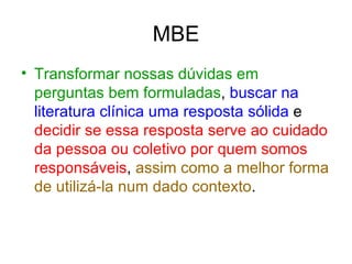 MBE Transformar nossas dúvidas em perguntas bem formuladas ,  buscar na literatura clínica uma resposta sólida  e  decidir se essa resposta serve ao cuidado da pessoa ou coletivo por quem somos responsáveis ,  assim como a melhor forma de utilizá-la num dado contexto . 