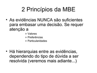 2 Princípios da MBE As evidências NUNCA são suficientes para embasar uma decisão. Se requer atenção a Valores Preferências Particularidades Há hierarquias entre as evidências, dependendo do tipo de dúvida a ser resolvida (veremos mais adiante...) 