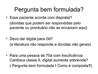 Pergunta bem formulada? Esse paciente acorda com dispnéia?  (dúvidas que podem ser respondidas pelo paciente ou prontuário não se encaixam aqui) Devo dar digital para Gil?  (a literatura não responde a dúvidas não gerais) Para uma pessoa de 70a com Insuficiência Cardíaca classe II, digital aumenta sobrevida? ( Pergunta bem formulada  !  Como é composta ? ) 