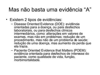 Mas não basta uma evidência “A” Existem 2 tipos de evidências: Disease Oriented Evidence (DOE): evidência orientadas para a doença, ou para desfechos laboratoriais, ou para desfechos clínicos intermediários, como: alterações em valores de exames, mas não em problemas; redução de um procedimento, mas não de um problema de saúde; redução de uma doença, mas aumento da perda que ela trazia. Paciente Oriented Evidence that Matters (POEM): evidência orientada para desfechos de interesse do paciente, como qualidade de vida, função, morbimortalidade. 