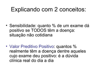 Explicando com 2 conceitos: Sensibilidade: quanto % de um exame dá positivo se TODOS têm a doença: situação não cotidiana Valor Preditivo Positivo : quantos % realmente têm a doença dentre aqueles cujo exame deu positivo: é a dúvida clínica real do dia a dia 